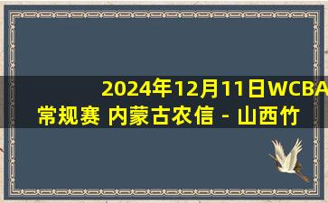 2024年12月11日WCBA常规赛 内蒙古农信 - 山西竹叶青酒 全场录像